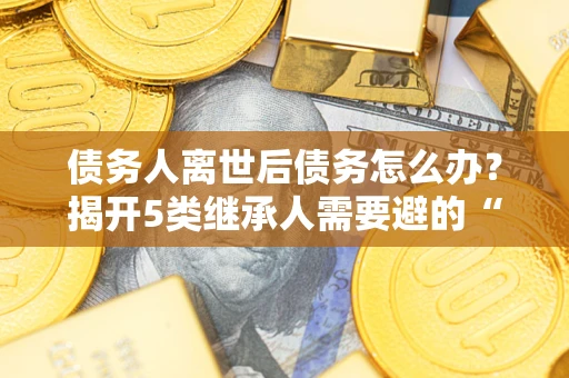 北京债务人离世后债务怎么办？揭开5类继承人需要避的“坑”